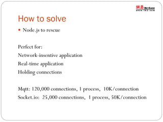 How to solve
 Node.js to rescue

Perfect for:
Network-insentive application
Real-time application
Holding connections
Mqtt: 120,000 connections, 1 process, 10K/connection
Socket.io: 25,000 connections, 1 process, 50K/connection

 