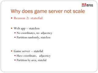 Why does game server not scale
 Reason 2: stateful
 Web app -- stateless
 No coordinates, no adjacency
 Partition randomly, stateless

 Game server -- stateful
 Have coordinate, adjacency
 Partition by area, stateful

 