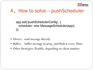 4、How to solve -- pushScheduler
app.set(‘pushSchedulerConfig’, {
scheduler: new MessageScheduler(app);
});
 Direct：send message directly
 Buffer:

buffer message in array, and flush it every 50ms
 Other Strategies: flexible, depending on client number

 