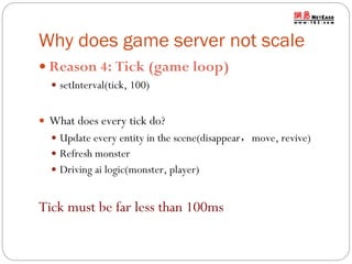 Why does game server not scale
 Reason 4: Tick (game loop)
 setInterval(tick, 100)

 What does every tick do?
 Update every entity in the scene(disappear，move, revive)
 Refresh monster
 Driving ai logic(monster, player)

Tick must be far less than 100ms

 