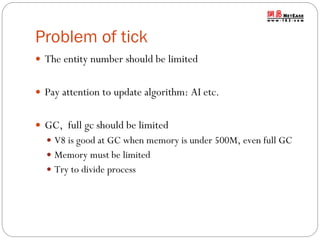 Problem of tick
 The entity number should be limited
 Pay attention to update algorithm: AI etc.

 GC, full gc should be limited
 V8 is good at GC when memory is under 500M, even full GC
 Memory must be limited
 Try to divide process

 