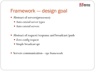 Framework --- design goal
 Abstract of servers(processes)
 Auto extend server types
 Auto extend servers

 Abstract of request/response and broadcast/push
 Zero config request
 Simple broadcast api

 Servers communication---rpc framework

 