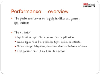 Performance --- overview
 The performance varies largely in different games,

applications
 The variation
 Application type: Game or realtime application
 Game type: round or realtime fight, room or infinite
 Game design: Map size, character density, balance of areas
 Test parameters: Think time, test action

 