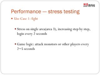 Performance --- stress testing
 Use Case 1: fight
 Stress on single area(area 3), increasing step by step,

login every 2 seconds
 Game logic: attack monstors or other players every

2~5 seconds

 