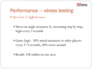 Performance --- stress testing
 Use Case 3: fight & move
 Stress on single area(area 3), increasing step by step,

login every 2 seconds
 Game logic: 50% attack monstors or other players

every 2~5 seconds, 50% move around
 Result: 558 onlines in one area

 