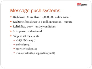 Message push systems
 High load, More than 10,000,000 online users

 Realtime, broadcast to 5 million users in 1minute
 Reliability, qos=1 in any conditions
 Save power and network

 Support all the clients
 iOS(APNS, mqtt)
 android(mqtt)
 browser(socket.io)

 windows desktop application(mqtt)

 