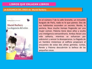 LIBROS QUE ENLAZAN LIBROS
LA ELEGANCIA DEL ERIZO de Muriel BarberyLA ELEGANCIA DEL ERIZO de Muriel Barbery
En el número 7 de la calle Grenelle, un inmueble
burgués de París, nada es lo que parece. Dos de
sus habitantes esconden un secreto. Renée, la
portera, lleva mucho tiempo fingiendo ser una
mujer común. Paloma tiene doce años y oculta
una inteligencia extraordinaria. Ambas llevan una
vida solitaria, mientras se esfuerzan por
sobrevivir y vencer la desesperanza. La llegada de
un hombre misterioso al edificio propiciará el
encuentro de estas dos almas gemelas. Juntas,
Renée y Paloma descubrirán la belleza de las
pequeñas cosas.
En el número 7 de la calle Grenelle, un inmueble
burgués de París, nada es lo que parece. Dos de
sus habitantes esconden un secreto. Renée, la
portera, lleva mucho tiempo fingiendo ser una
mujer común. Paloma tiene doce años y oculta
una inteligencia extraordinaria. Ambas llevan una
vida solitaria, mientras se esfuerzan por
sobrevivir y vencer la desesperanza. La llegada de
un hombre misterioso al edificio propiciará el
encuentro de estas dos almas gemelas. Juntas,
Renée y Paloma descubrirán la belleza de las
pequeñas cosas.
 