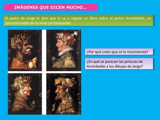 IMÁGENES QUE DICEN MUCHO…
El padre de Jorge le dice que le va a regalar un libro sobre el pintor Arcimboldo, en
concreto habla de la serie Las Estaciones
El padre de Jorge le dice que le va a regalar un libro sobre el pintor Arcimboldo, en
concreto habla de la serie Las Estaciones
¿Por qué crees que se lo recomienda?¿Por qué crees que se lo recomienda?
¿En qué se parecen las pinturas de
Arcimboldo a los dibujos de Jorge?
¿En qué se parecen las pinturas de
Arcimboldo a los dibujos de Jorge?
 