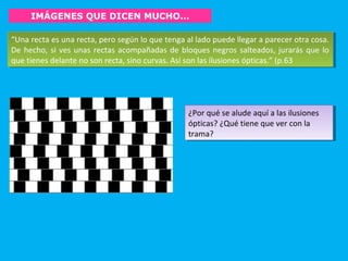 IMÁGENES QUE DICEN MUCHO…
“Una recta es una recta, pero según lo que tenga al lado puede llegar a parecer otra cosa.
De hecho, si ves unas rectas acompañadas de bloques negros salteados, jurarás que lo
que tienes delante no son recta, sino curvas. Así son las ilusiones ópticas.” (p.63
“Una recta es una recta, pero según lo que tenga al lado puede llegar a parecer otra cosa.
De hecho, si ves unas rectas acompañadas de bloques negros salteados, jurarás que lo
que tienes delante no son recta, sino curvas. Así son las ilusiones ópticas.” (p.63
¿Por qué se alude aquí a las ilusiones
ópticas? ¿Qué tiene que ver con la
trama?
¿Por qué se alude aquí a las ilusiones
ópticas? ¿Qué tiene que ver con la
trama?
 