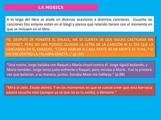 LA MÚSICA
PD. DESPUÉS DE PONERTE EL ENLACE, ME DI CUENTA DE QUE SIGUES CASTIGADA SIN
INTERNET, PERO NO HAS PODIDO OLVIDAR LA LETRA DE LA CANCIÓN NI EL DÍA QUE LA
CANTAMOS EN EL KARAOKE: “CÓMO HABLAR SI CADA PARTE DE MI MENTE ES TUYA, Y SI
NO ENCUENTRO LA PALABRA EXACTA…” (p. 26)
PD. DESPUÉS DE PONERTE EL ENLACE, ME DI CUENTA DE QUE SIGUES CASTIGADA SIN
INTERNET, PERO NO HAS PODIDO OLVIDAR LA LETRA DE LA CANCIÓN NI EL DÍA QUE LA
CANTAMOS EN EL KARAOKE: “CÓMO HABLAR SI CADA PARTE DE MI MENTE ES TUYA, Y SI
NO ENCUENTRO LA PALABRA EXACTA…” (p. 26)
“Una noche, Jorge bailaba con Raquel y María chocó contra él. Jorge siguió bailando, y
María también. Jorge tenía justo enfrente a Raquel, pero miraba a María. Fue la primera
vez que bailaron, a su manera, juntos. Sonaba Meet me halfway.” (p.98)
A lo largo del libro se alude en diversas ocasiones a distintas canciones . Escucha las
canciones (los enlaces están en el blog) y piensa qué relación tienen con el momento en
que se incluyen en el libro.
“Mira al cielo. Estate atento. Y en los momentos en que te cueste creer que esta borrasca
pasará escucha esto (aunque ya sé que no es tu estilo), o llámame.”
 