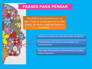“Un perfil es precisamente eso: un
lado. Y todo el mundo posa con su lado
bueno. No verás a nadie de frente en
Facebook.”
“Un perfil es precisamente eso: un
lado. Y todo el mundo posa con su lado
bueno. No verás a nadie de frente en
Facebook.”
FRASES PARA PENSAR
¿Estás de acuerdo con esta afirmación de María?
El anonimato en la red ¿es una ventaja o un
inconveniente?
¿Para qué sirve exponer excesivamente la propia
vida en Internet?
 