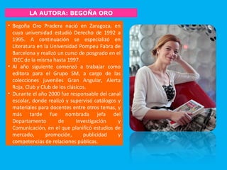 LA AUTORA: BEGOÑA ORO
• Begoña Oro Pradera nació en Zaragoza, en
cuya universidad estudió Derecho de 1992 a
1995. A continuación se especializó en
Literatura en la Universidad Pompeu Fabra de
Barcelona y realizó un curso de posgrado en el
IDEC de la misma hasta 1997.
• Al año siguiente comenzó a trabajar como
editora para el Grupo SM, a cargo de las
colecciones juveniles Gran Angular, Alerta
Roja, Club y Club de los clásicos.
• Durante el año 2000 fue responsable del canal
escolar, donde realizó y supervisó catálogos y
materiales para docentes entre otros temas, y
más tarde fue nombrada jefa del
Departamento de Investigación y
Comunicación, en el que planificó estudios de
mercado, promoción, publicidad y
competencias de relaciones públicas.
 