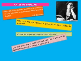 ANTES DE EMPEZAR
“Todas las penas pueden soportarse si se meten
en una historia o se cuenta una historia acerca
de ellas”. Isak Dinensen
Esta es la cita que aparece al principio del libro. ¿Estás de
acuerdo?
¿Contar los problemas te ayuda a sobrellevarlos?
¿Por qué crees que la autora incluyó esta cita al principio del
libro? ¿Tiene algo que ver con el argumento?
 