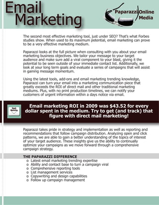Email
 Marketing
  The second most effective marketing tool, just under SEO? That’s what Forbes
  studies show. When used to its maximum potential, email marketing can prove
  to be a very effective marketing medium.

  Paparazzi looks at the full picture when consulting with you about your email
  marketing business objectives. We tailor your message to your target
  audience and make sure add a viral component to your blast, giving it the
  potential to be seen outside of your immediate contact list. Additionally, we
  look at your long term goals and evaluate a series of campaigns that will assist
  in gaining message momentum.

  Using the latest tools, add-ons and email marketing trending knowledge,
  Paparazzi can turn your email into a marketing communication piece that
  greatly exceeds the ROI of direct mail and other traditional marketing
  mediums. Plus, with no print production timelines, we can notify your
  customers of urgent information within a days notice via email.


    Email marketing ROI in 2009 was $43.52 for every
   dollar spent in the medium. Try to get (and track) that
             figure with direct mail marketing!

  Paparazzi takes pride in strategy and implementation as well as reporting and
  recommendations that follow campaign distribution. Analyzing open and click
  patterns, we are able to gain a better understanding of the topics of interest
  of your target audience. These insights give us the ability to continually
  optimize your campaigns as we move forward through a comprehensive
  campaign strategy.

  THE PAPARAZZI DIFFERENCE
   o Latest email marketing trending expertise
   o Ability and contact base to turn a campaign viral
   o Comprehensive reporting tools
   o List management services
   o Copywriting and design capabilities
   o Follow up campaign management
 