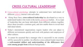 CROSS CULTURAL LEADERSHIP
 Cross-cultural psychology attempts to understand how individuals of
different cultures interact with each other.
 Along these lines, cross-cultural leadership has developed as a way to
understand leaders who work in the newly globalized market. . It is a type
of leadership that can keep individuals from different cultures together,
direct them towards a common goal, and also enable them to reveal their
individual talents.
 Today's international organizations require leaders who can adjust to
different environments quickly and work with partners and employees of
other cultures.
 It cannot be assumed that a manager who is successful in one country
will be successful in another. An effective cross-cultural leader must have
a well-rounded skillset and understanding of the differences that
exist among people from different backgrounds.
 