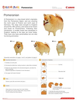 A Pomeranian is a dog breed which originates
from the Pomerania region, and are covering
the north west of Poland and north east of
Germany. The dogs were brought to England
around the 18th century, and came to be known
and loved as Pomeranians. Following their
introduction, a smaller breed was developed in
England, leading to the type we know today.
They have very wary personalities but are also
fun-loving and active.
Front Side Back
Assembly Instructions
*Assembly instructions on pages 1 and 2, and pattern on page 3.
1) Carefully cut out the parts.
2) Fold along the dotted lines, making mountain or valley folds as indicated.
3) Follow the order indicated in the instructional diagrams, and attach the
parts to assemble.
(Read the Explanation of Symbols for more information.)
4) Your paper craft model is finished!
Scissors, glue (We recommend craft glue.)
Keep scissors and glue away from small children.
Be careful not to cut your fingers when using scissors.
Fold the folding lines before gluing.
Tools
Caution
Cut line
Mountain fold
Valley fold
Numbered glue tabs
Glue the parts together in the order indicated
by the numbers.
Glue tabs with symbols and part names
These tabs are to be glued onto the matching parts,
which name is indicated on the tab.
Explanation of Symbols
Pomeranian
name
Pomeranian
 