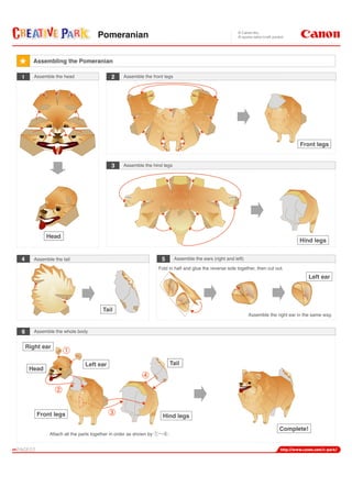 Front legs
Hind legs
Head
Tail
2 Assemble the front legs
3 Assemble the hind legs
6 Assemble the whole body
5 Assemble the ears (right and left)4 Assemble the tail
Assemble the right ear in the same way.
Left ear
Fold in half and glue the reverse side together, then cut out.
Complete!
Assembling the Pomeranian
1 Assemble the head
Head
Front legs Hind legs
TailLeft ear
Right ear
Attach all the parts together in order as shown by .
Pomeranian
 