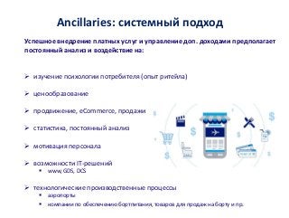Ancillaries: системный подход
Успешное внедрение платных услуг и управление доп. доходами предполагает
постоянный анализ и воздействие на:
 изучение психологии потребителя (опыт ритейла)
 ценообразование
 продвижение, eCommerce, продажи
 статистика, постоянный анализ
 мотивация персонала
 возможности IT-решений
 www, GDS, DCS
 технологические производственные процессы
 аэропорты
 компании по обеспечению бортпитания, товаров для продаж на борту и пр.
 