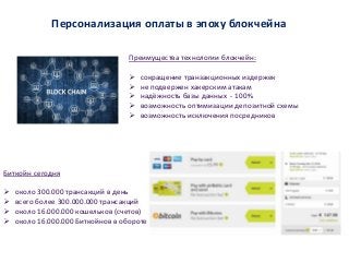 Персонализация оплаты в эпоху блокчейна
Биткойн сегодня
 около 300.000 трансакций в день
 всего более 300.000.000 трансакций
 около 16.000.000 кошельков (счетов)
 около 16.000.000 Биткойнов в обороте
Преимущества технологии блокчейн:
 сокращение транзакционных издержек
 не подвержен хакерским атакам
 надёжность базы данных - 100%
 возможность оптимизации депозитной схемы
 возможность исключения посредников
 