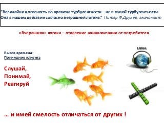 “Величайшая опасность во времена турбулентности – не в самой турбулентности.
Она в нашем действии согласно вчерашней логике.” Питер Ф.Друкер, экономист
Вызов времени:
Понимание клиента
Слушай,
Понимай,
Реагируй
… и имей смелость отличаться от других !
«Вчерашняя» логика – отделение авиакомпании от потребителя
 
