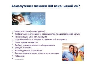 Информирован (=«вооружён»)
 Требователен в отношении совершенства предоставляемой услуги
 Понимающий ценность продукта
 Подкованный в отношении возможностей интернета
 Ценит время и скорость
 Требует индивидуального обслуживания
 Требует гибкости
 Низкий уровень лояльности
 Активно комментирует и жалуется в соцсетях
 Избалован
 ……………..
Авиапутешественник ХХI века: какой он?
 