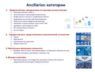 Ancillaries: категории
1. Продукты/услуги, предлагаемые по принципу каталога (меню)
 питание/напитки на борту
 место багажа и сверхнормативный багаж
 выбор места в салоне и «комфортные места»
 поддержка кол-центра при бронировании
 сборы при оплате кредитными картами
 приоритет на регистрации, услуга Fast Track
 приоритет при посадке на рейс
 IFE / развлечения на борту
 wi-fi на борту
 …
2. Продукты/услуги, предоставляемые авиакомпанией за комиссию
 Отели
 Аренда авто
 Страхование путешествий
 Товары Duty Free
 …
3. Монетизация программы лояльности
 Продажа миль отелям, автоарендаторам, ко-брендинг банковских карт,
интернет-магазины, ритейлеры, телеком и пр.
4. Доходы от рекламы
 Бортовой журнал, нестандартная реклама на борту, бесплатное
предложение пассажирам товаров/семплинг
 