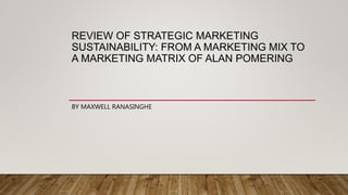 REVIEW OF STRATEGIC MARKETING
SUSTAINABILITY: FROM A MARKETING MIX TO
A MARKETING MATRIX OF ALAN POMERING
BY MAXWELL RANASINGHE
 