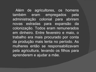 Além de agricultores, os homens também eram empregados pela administração colonial para abrirem novas estradas para expansão da colonização. Todos eram remunerados em dinheiro. Entre fevereiro e maio, o trabalho era mais procurado por conta da produção mais lenta no período. As mulheres então se responsabilizavam pela agricultura, levando os filhos para aprenderem e ajudar a mãe. 