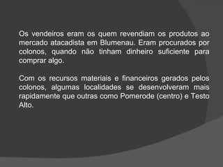 Os vendeiros eram os quem revendiam os produtos ao mercado atacadista em Blumenau. Eram procurados por colonos, quando não tinham dinheiro suficiente para comprar algo.  Com os recursos materiais e financeiros gerados pelos colonos, algumas localidades se desenvolveram mais rapidamente que outras como Pomerode (centro) e Testo Alto.   