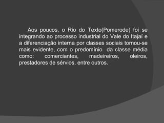 Aos poucos, o Rio do Texto(Pomerode) foi se integrando ao processo industrial do Vale do Itajaí e a diferenciação interna por classes sociais tornou-se mais evidente, com o predomínio  da classe média como: comerciantes, madeireiros, oleiros, prestadores de sérvios, entre outros. 