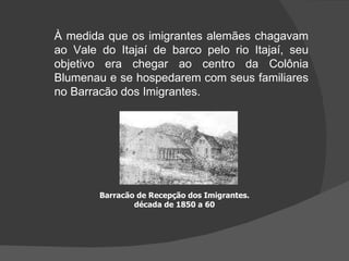À medida que os imigrantes alemães chagavam ao Vale do Itajaí de barco pelo rio Itajaí, seu objetivo era chegar ao centro da Colônia Blumenau e se hospedarem com seus familiares no Barracão dos Imigrantes.  Barracão de Recepção dos Imigrantes. década de 1850 a 60 