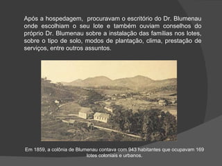 Após a hospedagem,  procuravam o escritório do Dr. Blumenau onde escolhiam o seu lote e também ouviam conselhos do próprio Dr. Blumenau sobre a instalação das famílias nos lotes, sobre o tipo de solo, modos de plantação, clima, prestação de serviços, entre outros assuntos .  Em 1859, a colônia de Blumenau contava com 943 habitantes que ocupavam 169 lotes coloniais e urbanos. 