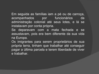 Em seguida as famílias iam a pé ou de carroça, acompanhados por funcionários da administração colonial até seus lotes, e lá se instalavam por conta própria. Se deparavam com a mata fechada e se assustavam, pois era bem diferente da sua vida na Europa. Os imigrantes para serem proprietários de sua própria terra, tinham que trabalhar até conseguir pagar a última parcela e terem liberdade de viver e trabalhar.   