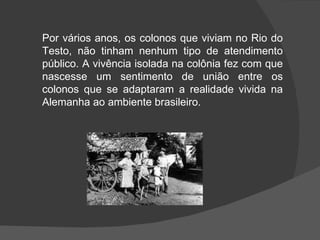 Por vários anos, os colonos que viviam no Rio do Testo, não tinham nenhum tipo de atendimento público. A vivência isolada na colônia fez com que nascesse um sentimento de união entre os colonos que se adaptaram a realidade vivida na Alemanha ao ambiente brasileiro. 