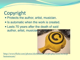 Copyright
  Protects the author, artist, musician.
  Is automatic when the work is created.
  Lasts 70 years after the death of said
   author, artist, musician.




http://www.flickr.com/photos/dorkmaster/20380969/sizes/m/in/p
hotostream/
 