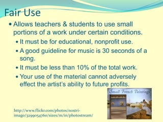 Fair Use
 Allows teachers & students to use small
  portions of a work under certain conditions.
   It must be for educational, nonprofit use.
   A good guideline for music is 30 seconds of a
    song.
   It must be less than 10% of the total work.
   Your use of the material cannot adversely
    effect the artist’s ability to future profits.



  http://www.flickr.com/photos/nostri-
  imago/3299054760/sizes/m/in/photostream/
 