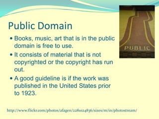 Public Domain
  Books, music, art that is in the public
   domain is free to use.
  It consists of material that is not
   copyrighted or the copyright has run
   out.
  A good guideline is if the work was
   published in the United States prior
   to 1923.

http://www.flickr.com/photos/afagen/2281024836/sizes/m/in/photostream/
 