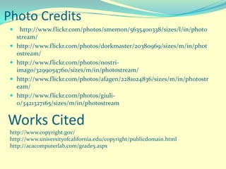 Photo Credits
     http://www.flickr.com/photos/smemon/5635400338/sizes/l/in/photo
     stream/
    http://www.flickr.com/photos/dorkmaster/20380969/sizes/m/in/phot
     ostream/
    http://www.flickr.com/photos/nostri-
     imago/3299054760/sizes/m/in/photostream/
    http://www.flickr.com/photos/afagen/2281024836/sizes/m/in/photostr
     eam/
    http://www.flickr.com/photos/giuli-
     o/3421327165/sizes/m/in/photostream


Works Cited
 http://www.copyright.gov/
 http://www.universityofcalifornia.edu/copyright/publicdomain.html
 http://acacomputerlab.com/grade5.aspx
 