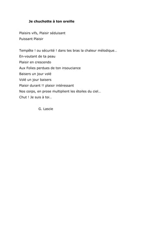 Je chuchotte à ton oreille
Plaisirs vifs, Plaisir séduisant
Puissant Plaisir
Tempête ! ou sécurité ! dans tes bras la chaleur mélodique…
En-voutant de ta peau
Plaisir en crescendo
Aux Folies perdues de ton insouciance
Baisers un jour volé
Volé un jour baisers
Plaisir durant !! plaisir intéressant
Nos corps, en prose multiplient les étoiles du ciel…
Chut ! Je suis à toi…
G. Lascie