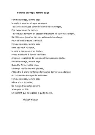 Femme sauvage, femme sage
Femme sauvage, femme sage
Je reviens vers tes rivages sauvages
Tes caresses douces comme l'écume de ces rivages,
Ces rivages que j'ai quittés,
Tes cheveux tombant en cascade traversent les vallons sauvages,
Ils s'étendent jusqu'en bas des vallons de ton visage,
Pour en refléter toute la beauté.
Femme sauvage, femme sage
Dans tes yeux nuageux,
Je vois la beauté de mes doutes,
Prend ma mains à travers la brume,
À travers les plaines de ton âmes trouvons notre route.
Femme sauvage, femme sage
Quand tu fermeras les yeux,
Le temps noyé dans mes pleures,
J'éteindrai à grand renfort de larmes les derniers grands feux,
Au rythme des rouages de mon cœur.
Femme sauvage, femme sage
Même si ton souvenir,
Ne me rendra pas ton sourire,
Je ne puis souffrir,
En sachant que ta sagesse a guidé ma vie.
FARDIN Nathan