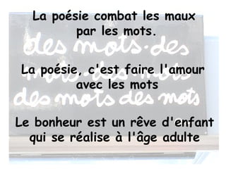 La poésie combat les maux
         par les mots.


La poésie, c'est faire l'amour
         avec les mots


Le bonheur est un rêve d'enfant
  qui se réalise à l'âge adulte
 