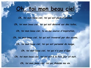 Oh, toi mon beau ciel
    Oh, toi mon beau ciel, toi qui est plein d'étoiles,

Oh, toi mon beau ciel, toi qui est dessiné sur des toiles,

  Oh, toi mon beau ciel, tu es ma source d'inspiration,

Oh, toi mon beau ciel, toi qui est traversé par des avions,

  Oh, toi mon beau ciel, toi qui est parsemé de nuage,

       Oh, toi mon beau ciel, toi qui n'a pas d'âge

 Oh, toi mon beau ciel, toi qui est à la fois jour et nuit,

      Oh, toi mon beau ciel, toi qui illumine ma vie.
 