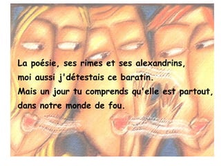 La poésie, ses rimes et ses alexandrins,
moi aussi j'détestais ce baratin.
Mais un jour tu comprends qu'elle est partout,
dans notre monde de fou.
 