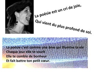 i de joie,
                            est un cr
                  La poé s i e
                  Qui vie
                         nt du p
                                l   us pro
                                             fond d
                                                   e   s oi .


La poésie c'est comme une âme qui illumine ta vie
Chaque jour elle te sourit
Elle te comble de bonheur
Et fait battre ton petit cœur.
 