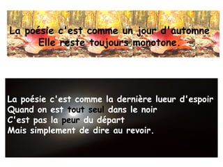 La poésie c'est comme un jour d'automne
      Elle reste toujours monotone.




La poésie c'est comme la dernière lueur d'espoir
Quand on est tout seul dans le noir
C'est pas la peur du départ
Mais simplement de dire au revoir.
 