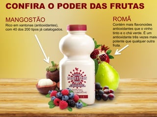 CONFIRA O PODER DAS FRUTAS
MANGOSTÃO                              ROMÃ
Rico em xantonas (antioxidantes),      Contém mais flavonoides
com 40 dos 200 tipos já catalogados.   antioxidantes que o vinho
                                       tinto e o chá verde. É um
                                       antioxidante três vezes mais
                                       potente que qualquer outra
                                       fruta.
 