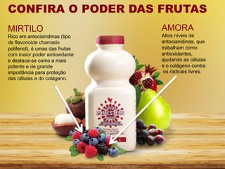 CONFIRA O PODER DAS FRUTAS
MIRTILO                         AMORA
Rico em antocianidinas (tipo    Altos níveis de
de flavonoide chamado           antocianidinas, que
polifenol), é umas das frutas   trabalham como
com maior poder antioxidante    antioxidantes,
e destaca-se como a mais        ajudando as células
potente e de grande             e o colágeno contra
importância para proteção        os radicais livres.
das células e do colágeno.
 