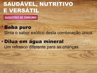 SAUDÁVEL, NUTRITIVO
E VERSÁTIL


Beba puro
Sinta o sabor exótico desta combinação única.

Dilua em água mineral
Um refresco diferente para as crianças
 
