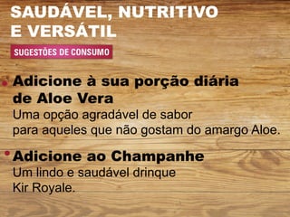 SAUDÁVEL, NUTRITIVO
E VERSÁTIL


Adicione à sua porção diária
de Aloe Vera
Uma opção agradável de sabor
para aqueles que não gostam do amargo Aloe.

Adicione ao Champanhe
Um lindo e saudável drinque
Kir Royale.
 