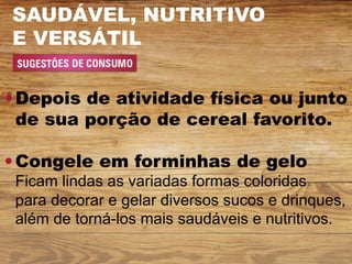 SAUDÁVEL, NUTRITIVO
E VERSÁTIL


Depois de atividade física ou junto
de sua porção de cereal favorito.

Congele em forminhas de gelo
Ficam lindas as variadas formas coloridas
para decorar e gelar diversos sucos e drinques,
além de torná-los mais saudáveis e nutritivos.
 